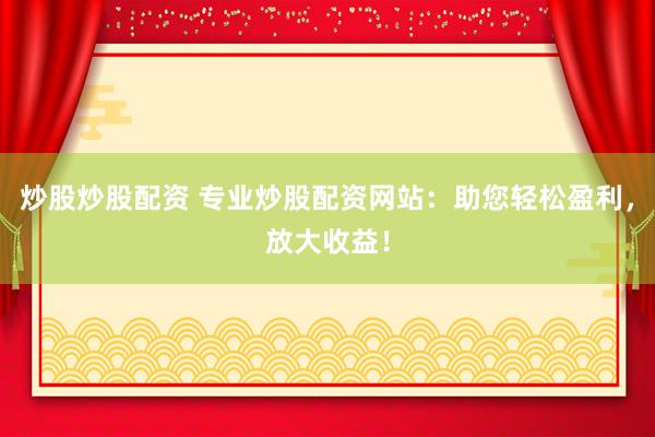炒股炒股配资 专业炒股配资网站：助您轻松盈利，放大收益！