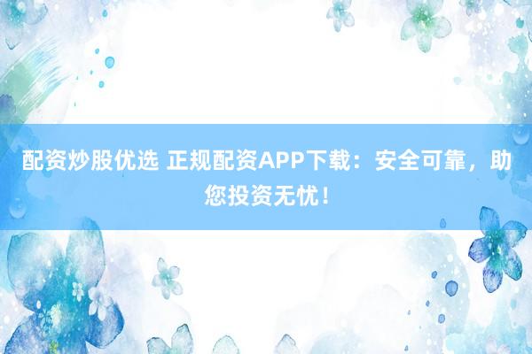 配资炒股优选 正规配资APP下载：安全可靠，助您投资无忧！
