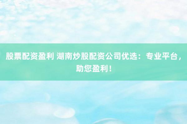 股票配资盈利 湖南炒股配资公司优选：专业平台，助您盈利！