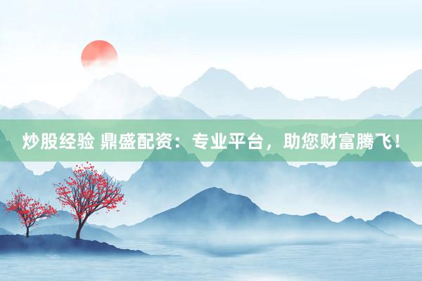 炒股经验 鼎盛配资：专业平台，助您财富腾飞！