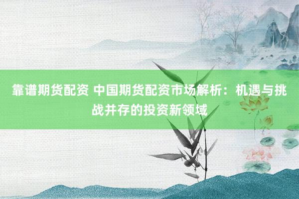 靠谱期货配资 中国期货配资市场解析：机遇与挑战并存的投资新领域