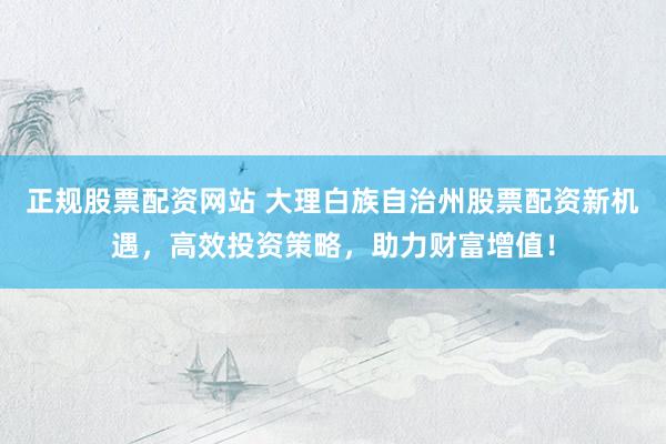 正规股票配资网站 大理白族自治州股票配资新机遇，高效投资策略，助力财富增值！