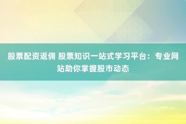 股票配资返佣 股票知识一站式学习平台：专业网站助你掌握股市动态