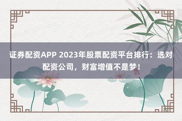 证券配资APP 2023年股票配资平台排行：选对配资公司，财富增值不是梦！