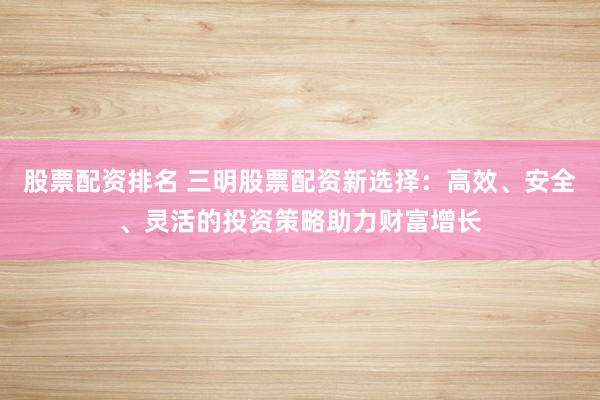 股票配资排名 三明股票配资新选择：高效、安全、灵活的投资策略助力财富增长