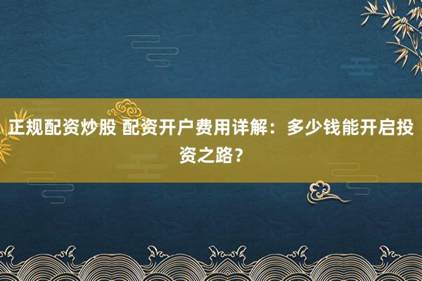 正规配资炒股 配资开户费用详解：多少钱能开启投资之路？