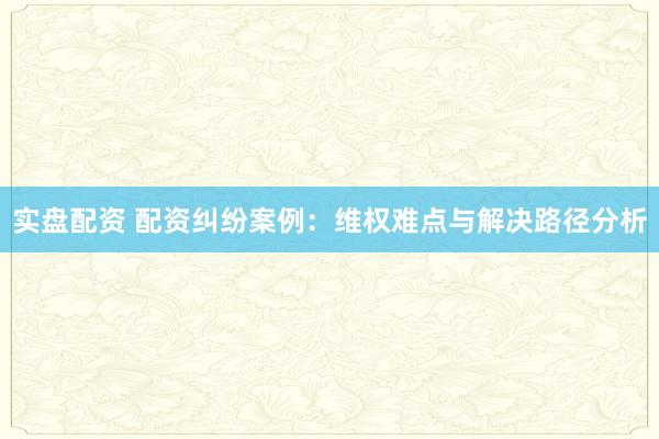 实盘配资 配资纠纷案例：维权难点与解决路径分析
