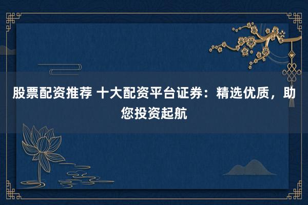 股票配资推荐 十大配资平台证券：精选优质，助您投资起航