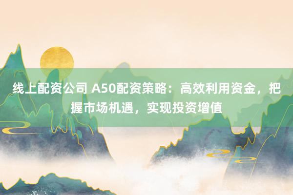 线上配资公司 A50配资策略：高效利用资金，把握市场机遇，实现投资增值
