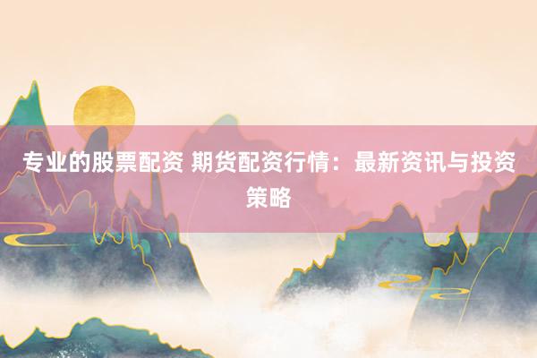 专业的股票配资 期货配资行情：最新资讯与投资策略