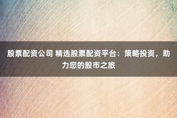 股票配资公司 精选股票配资平台：策略投资，助力您的股市之旅