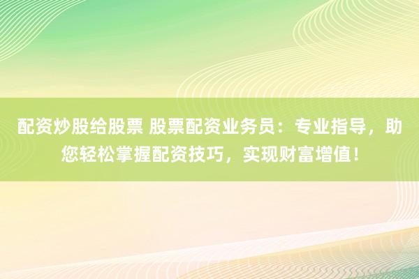 配资炒股给股票 股票配资业务员：专业指导，助您轻松掌握配资技巧，实现财富增值！