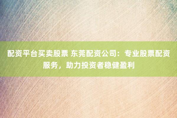 配资平台买卖股票 东莞配资公司：专业股票配资服务，助力投资者稳健盈利