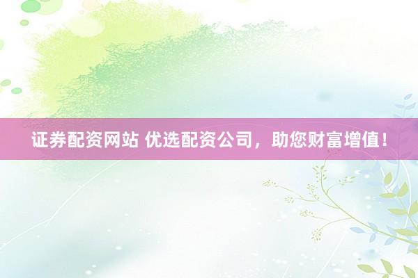 证券配资网站 优选配资公司，助您财富增值！