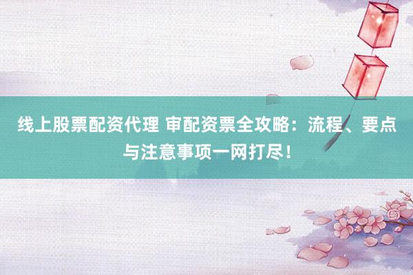 线上股票配资代理 审配资票全攻略：流程、要点与注意事项一网打尽！