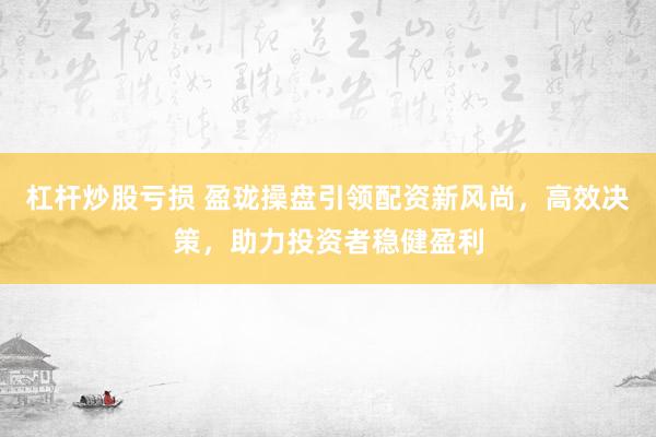杠杆炒股亏损 盈珑操盘引领配资新风尚，高效决策，助力投资者稳健盈利