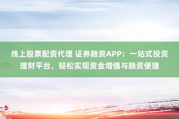 线上股票配资代理 证券融资APP：一站式投资理财平台，轻松实现资金增值与融资便捷