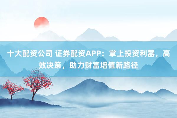 十大配资公司 证券配资APP：掌上投资利器，高效决策，助力财富增值新路径