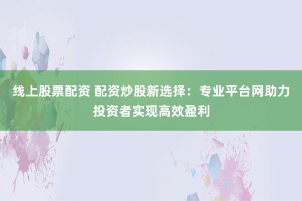 线上股票配资 配资炒股新选择：专业平台网助力投资者实现高效盈利