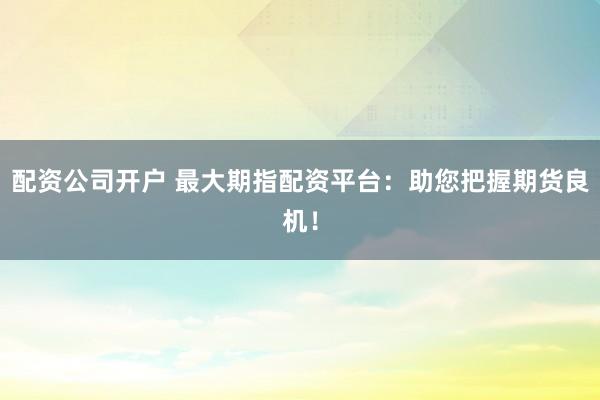 配资公司开户 最大期指配资平台：助您把握期货良机！