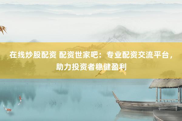 在线炒股配资 配资世家吧：专业配资交流平台，助力投资者稳健盈利