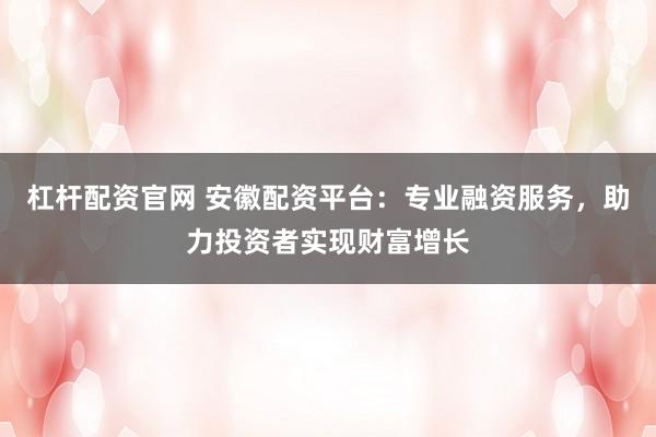杠杆配资官网 安徽配资平台：专业融资服务，助力投资者实现财富增长