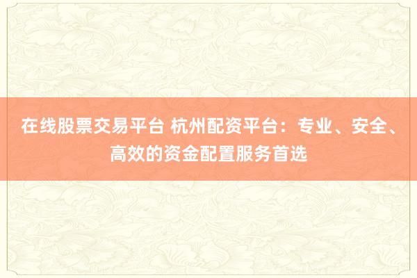 在线股票交易平台 杭州配资平台：专业、安全、高效的资金配置服务首选