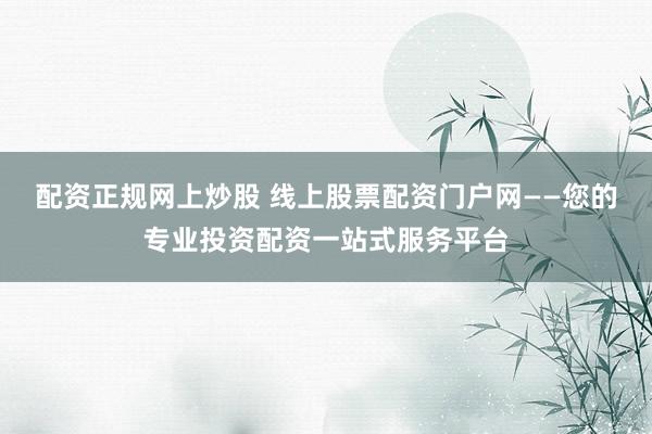 配资正规网上炒股 线上股票配资门户网——您的专业投资配资一站式服务平台