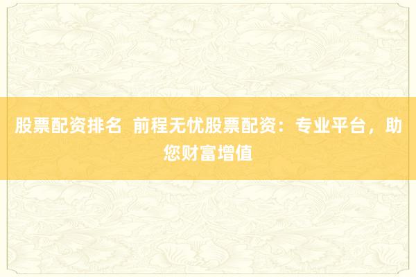 股票配资排名  前程无忧股票配资：专业平台，助您财富增值