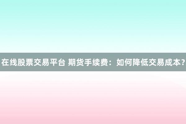 在线股票交易平台 期货手续费：如何降低交易成本？