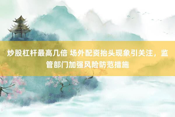 炒股杠杆最高几倍 场外配资抬头现象引关注，监管部门加强风险防范措施