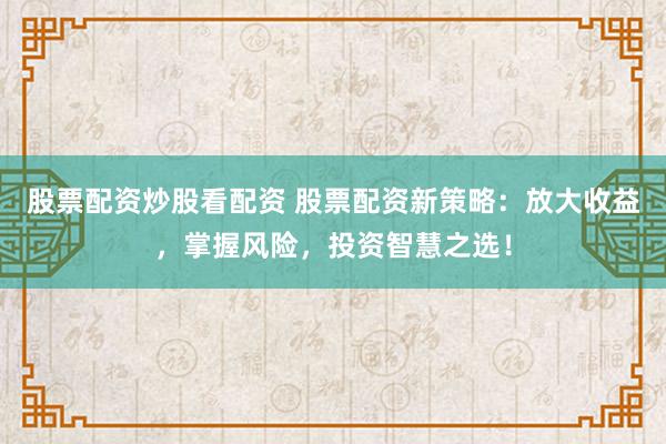 股票配资炒股看配资 股票配资新策略：放大收益，掌握风险，投资智慧之选！