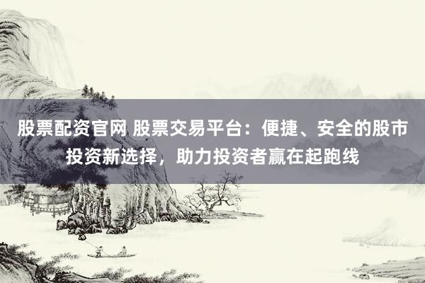 股票配资官网 股票交易平台：便捷、安全的股市投资新选择，助力投资者赢在起跑线