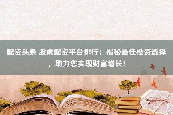 配资头条 股票配资平台排行：揭秘最佳投资选择，助力您实现财富增长！