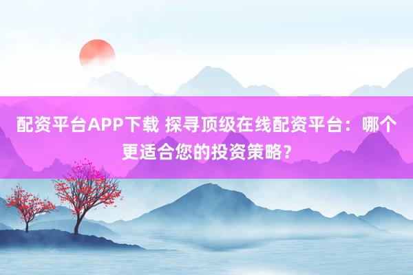 配资平台APP下载 探寻顶级在线配资平台：哪个更适合您的投资策略？