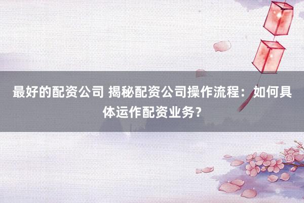 最好的配资公司 揭秘配资公司操作流程：如何具体运作配资业务？