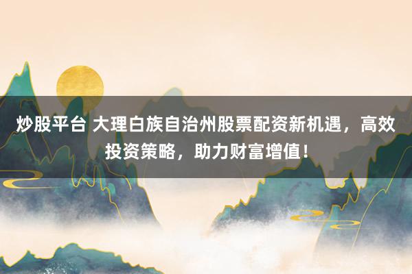 炒股平台 大理白族自治州股票配资新机遇，高效投资策略，助力财富增值！