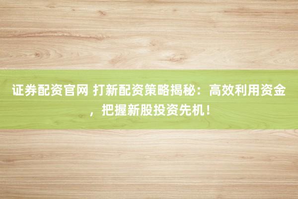 证券配资官网 打新配资策略揭秘：高效利用资金，把握新股投资先机！