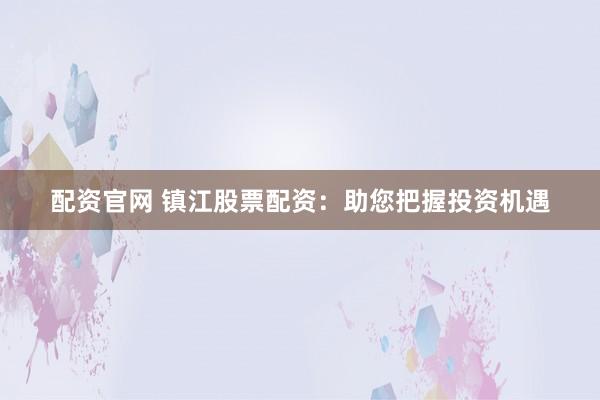 配资官网 镇江股票配资：助您把握投资机遇