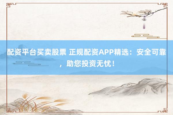 配资平台买卖股票 正规配资APP精选：安全可靠，助您投资无忧！