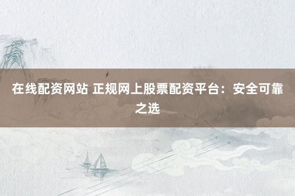 在线配资网站 正规网上股票配资平台：安全可靠之选