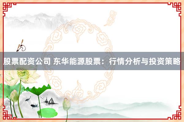 股票配资公司 东华能源股票：行情分析与投资策略