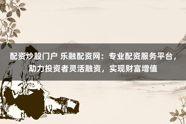 配资炒股门户 乐融配资网：专业配资服务平台，助力投资者灵活融资，实现财富增值