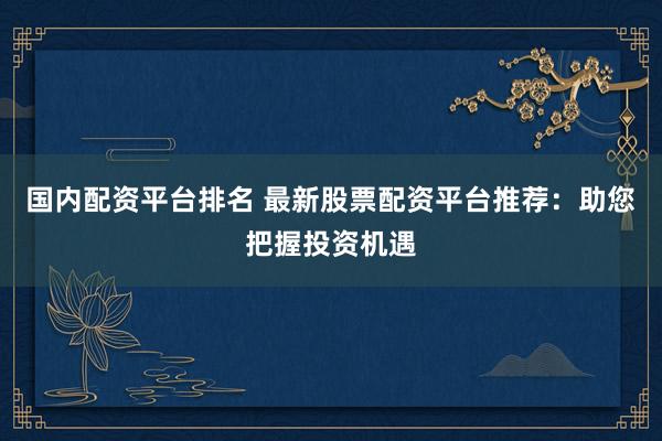 国内配资平台排名 最新股票配资平台推荐：助您把握投资机遇