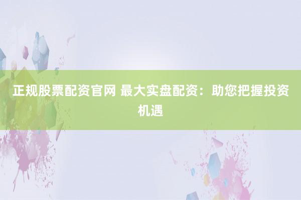 正规股票配资官网 最大实盘配资：助您把握投资机遇