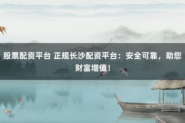 股票配资平台 正规长沙配资平台：安全可靠，助您财富增值！