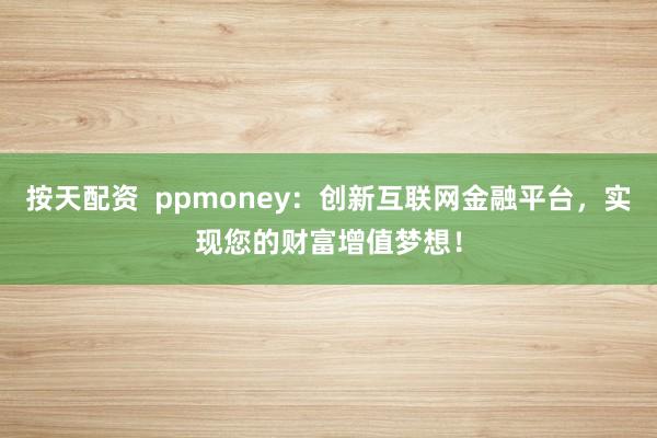 按天配资  ppmoney：创新互联网金融平台，实现您的财富增值梦想！
