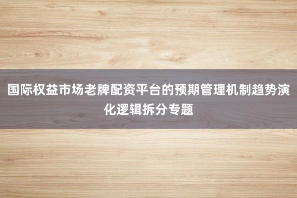 国际权益市场老牌配资平台的预期管理机制趋势演化逻辑拆分专题